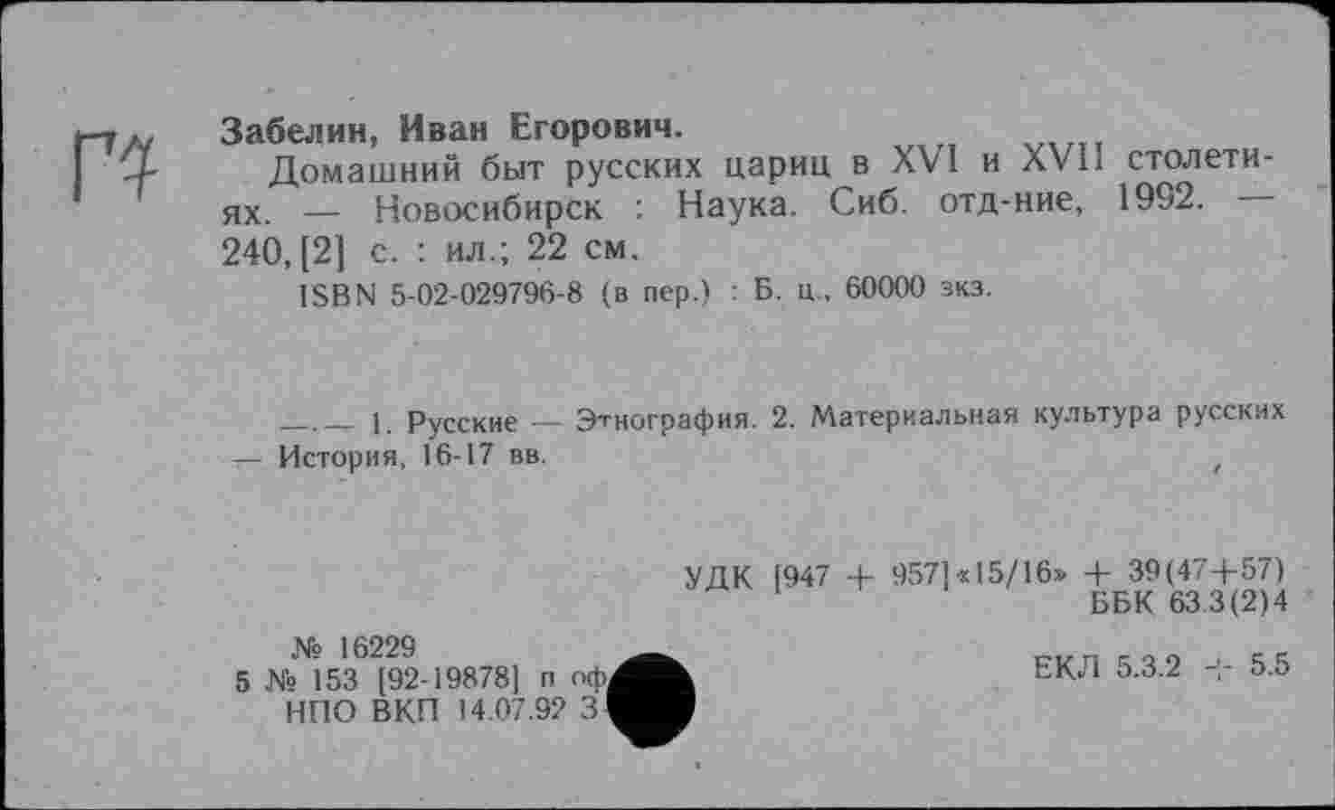 ﻿Забелин, Иван Егорович.
Домашний быт русских цариц в XVI и XVIі столетиях — Новосибирск : Наука. Сиб. отд-ние, 1992. 240, [2] с. : ил.; 22 см.
ISBN 5-02-029796-8 (в пер.) : Б. ц . 60000 зкз.
____1 Русские — Этнография. 2. Материальная культура русских
— История, 16-17 вв.	z
УДК [947 + 957]«15/16» + 39(47+57)
ББК 633(2)4
№ 16229
5 № 153 [92-19878] п оф. НПО ВКП 14.07.92 ЗІ
ЕКЛ 5.3.2 + 5.5